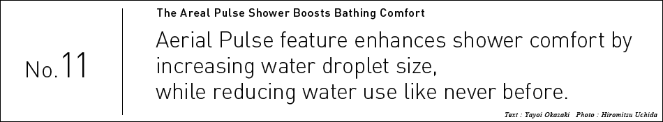 No.11 Aerial Pulse feature enhances shower comfort by  increasing water droplet size,  while reducing water use like never before. 