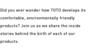 Did you ever wonder how TOTO develops its comfortable, environmentally friendly products? Join us as we share the inside stories behind the birth of each of our products.