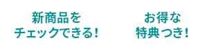 新商品をチェックできる！お得な特典つき！