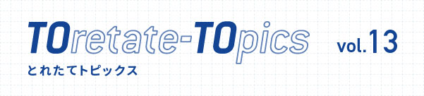 TOretate-TOpics とれたてトピックス　vol.13