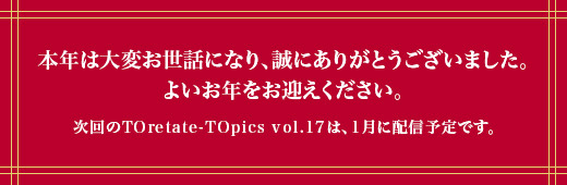 本年は大変お世話になり、誠にありがとうございました。よいお年をお迎えください。次回のTOretate-TOpics vol.17は、1月に配信予定です。