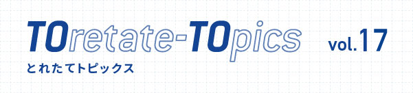 TOretate-TOpics とれたてトピックス vol.17