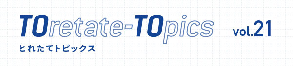 TOretate-TOpics とれたてトピックス Vol.21