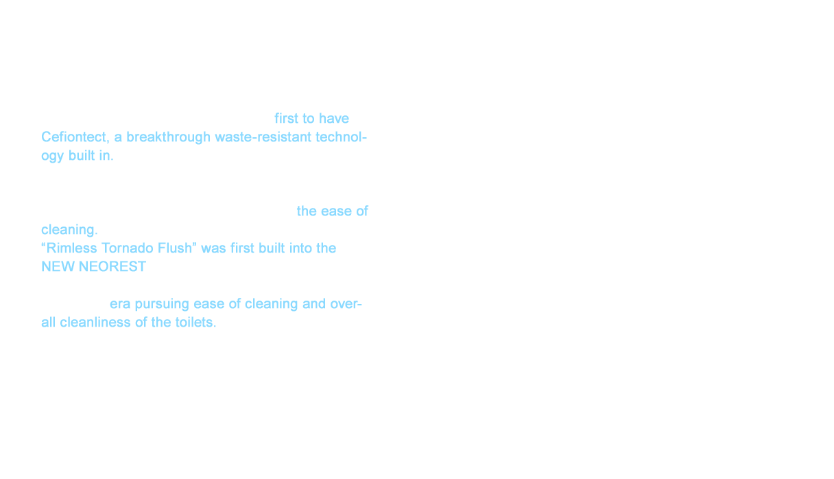The Restica Series released in 1999 is the first to have Cefiontect, a breakthrough waste-resistant technology built in.
The water per flush was 8ℓ, which also achieved 20% more water conservation than the NEW CS Series. However, the appeal of the Restica Series was the ease of cleaning. “Rimless Tornado Flush” was first built into the NEW NEOREST in 2002. This could be called a revolution in the structure of the toilet bowl. This was an era pursuing ease of cleaning and overall cleanliness of the toilets.