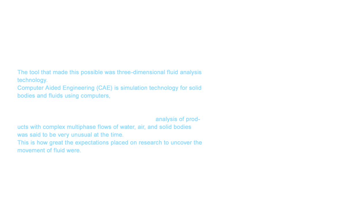 In 2006, we launched several 6ℓ toilets from the NEOREST X/A/D to the PUREREST EX and PUREREST QR. In fact, we had furthered our research from 1998 through 2003. The tool that made this possible was three-dimensional fluid analysis technology. Computer Aided Engineering (CAE) is simulation technology for solid bodies and fluids using computers, which is indispensable in intensity design, flow design, and other aspects of our products. TOTO started implementing CAE around 1990. CAE is most often used in the analysis of a single fluid while analysis of products with complex multiphase flows of water, air, and solid bodies was said to be very unusual at the time. This is how great the expectations placed on research to uncover the movement of fluid were.