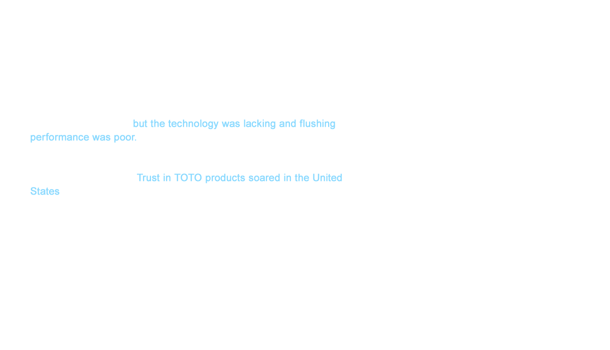 As a result of the new regulations, many companies scrambled to make toilets that used 6ℓ (1.6 gallons) but the technology was lacking and flushing performance was poor. TOTO sent efficient toilets with superior flushing performance even before EPACT was enacted as water conservation technology had been cultivated over many years in Japan. Trust in TOTO products soared in the United States thanks to these achievements. TOTO fully captured the heart of the United States with water conservation.