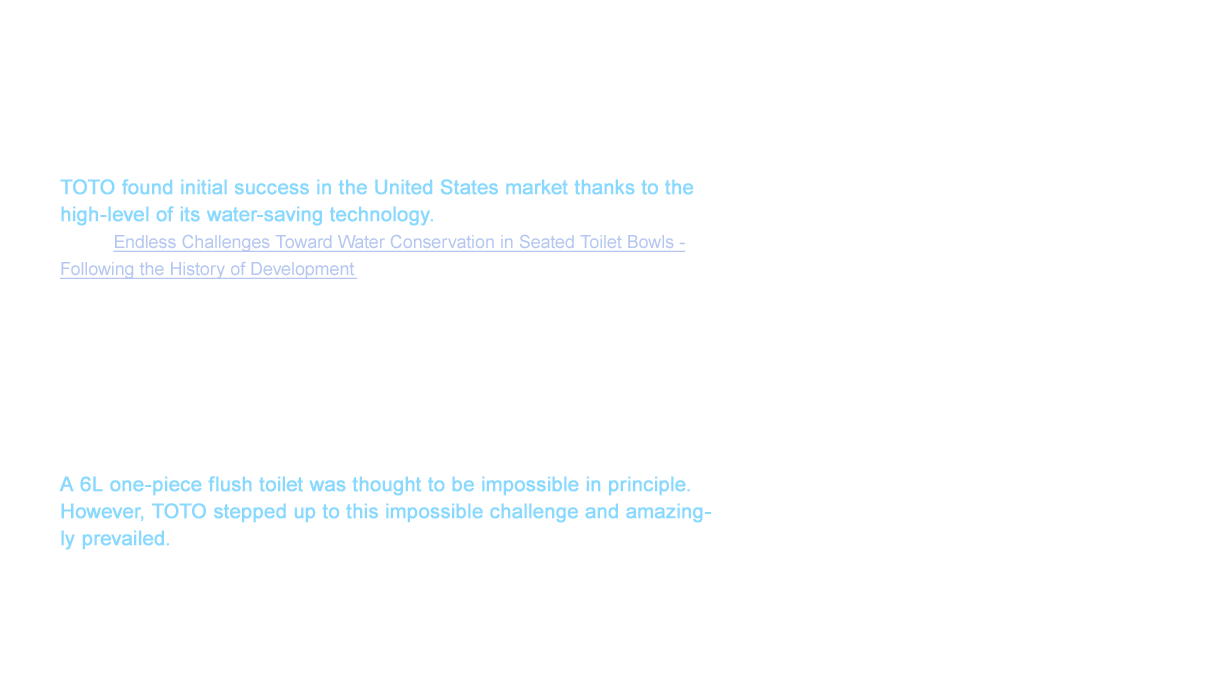 TOTO found initial success in the United States market thanks to the high-level of its water-saving technology. (See “Endless Challenges Toward Water Conservation in Seated Toilet Bowls - Following the History of Development”) However, no matter the level of the cleaning capabilities, we came to understand TOTO would not be recognized as a luxury brand in United States by only handling close-fitted type toilets (equipment with the tank right above the toilet). This was an obstacle that TOTO had to overcome in their aim to be a luxury brand. An idea that came to mind was to create a one-piece toilet that integrated the toilet and tank.This one-piece toilet was positioned as one of the top models, especially in the United States, for its beautiful shape.
A 6L one-piece flush toilet was thought to be impossible in principle. However, TOTO stepped up to this impossible challenge and amazingly prevailed.