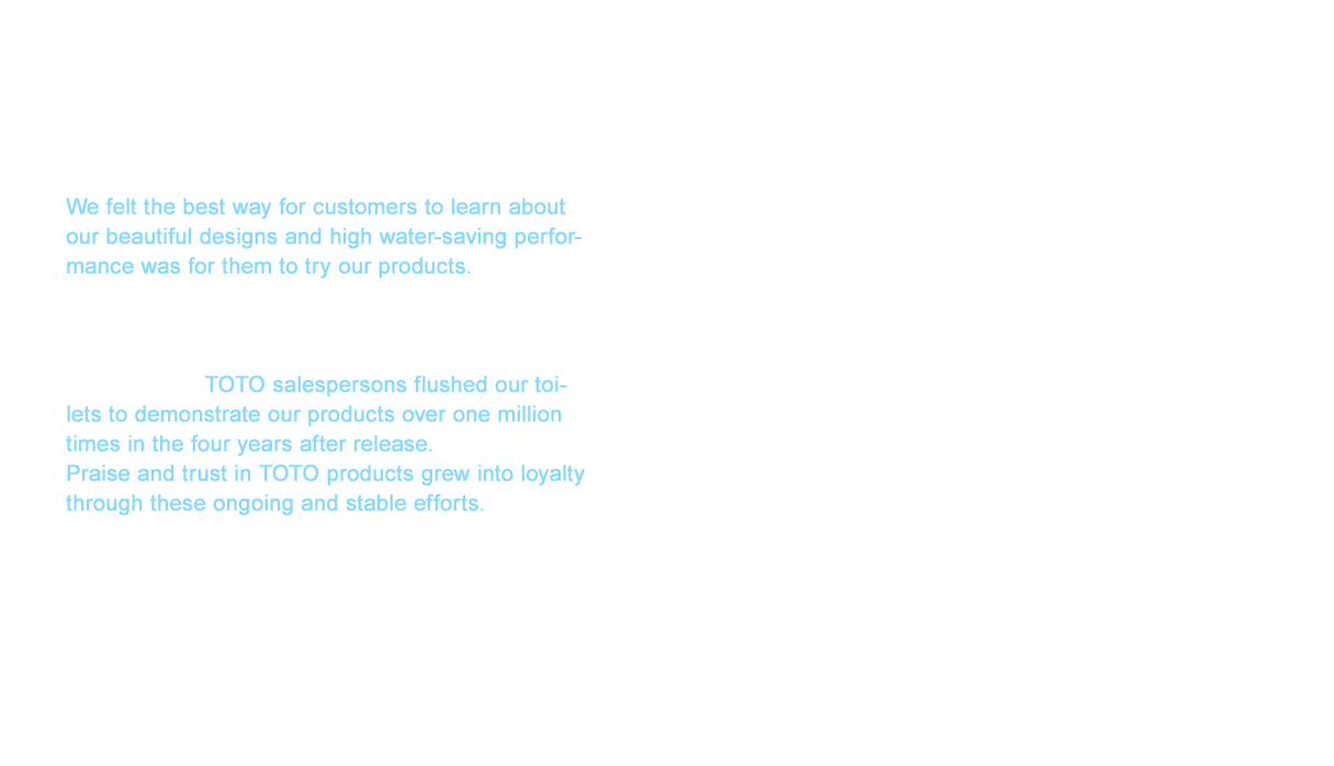 We felt the best way for customers to learn about our beautiful designs and high water-saving performance was for them to try our products. We have held exhibitions for kitchen and bath in each region worldwide (sales showrooms). We also traveled across the United states in a van with five of TOTO’s main products on display. In total, TOTO salespersons flushed our toilets to demonstrate our products over one million times in the four years after release. Praise and trust in TOTO products grew into loyalty through these ongoing and stable efforts. The high brand value we have cultivated depends on how much we can expand this loyalty to other products in the future. We are already undertaking this endeavor in products from WASHLETTM to baths and faucets. WASHLET is a trademark or registered trademark of TOTO LTD.
