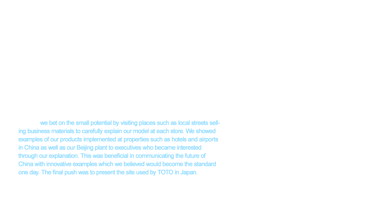 The next challenge we faced after securing a site for manufacturing was building channels to sell our products throughout China. However, the unique business practices in China brought about concerns. Credit payments were the primary method of payments in China at the time and customers often fell behind in their payments. Therefore, we established a strict pay-in-advance policy. However, this meant TOTO was a fairly unknown company that was introducing luxury products never seen before while requiring payment in advance. This was an unknown business model in China. We had trouble finding many companies who would accept this policy and put our products in their stores. However, we bet on the small potential by visiting places such as local streets selling business materials to carefully explain our model at each store. We showed examples of our products implemented at properties such as hotels and airports in China as well as our Beijing plant to executives who became interested through our explanation. This was beneficial in communicating the future of China with innovative examples which we believed would become the standard one day. The final push was to present the site used by TOTO in Japan. These little steps forward are what opened valuable sales channels.