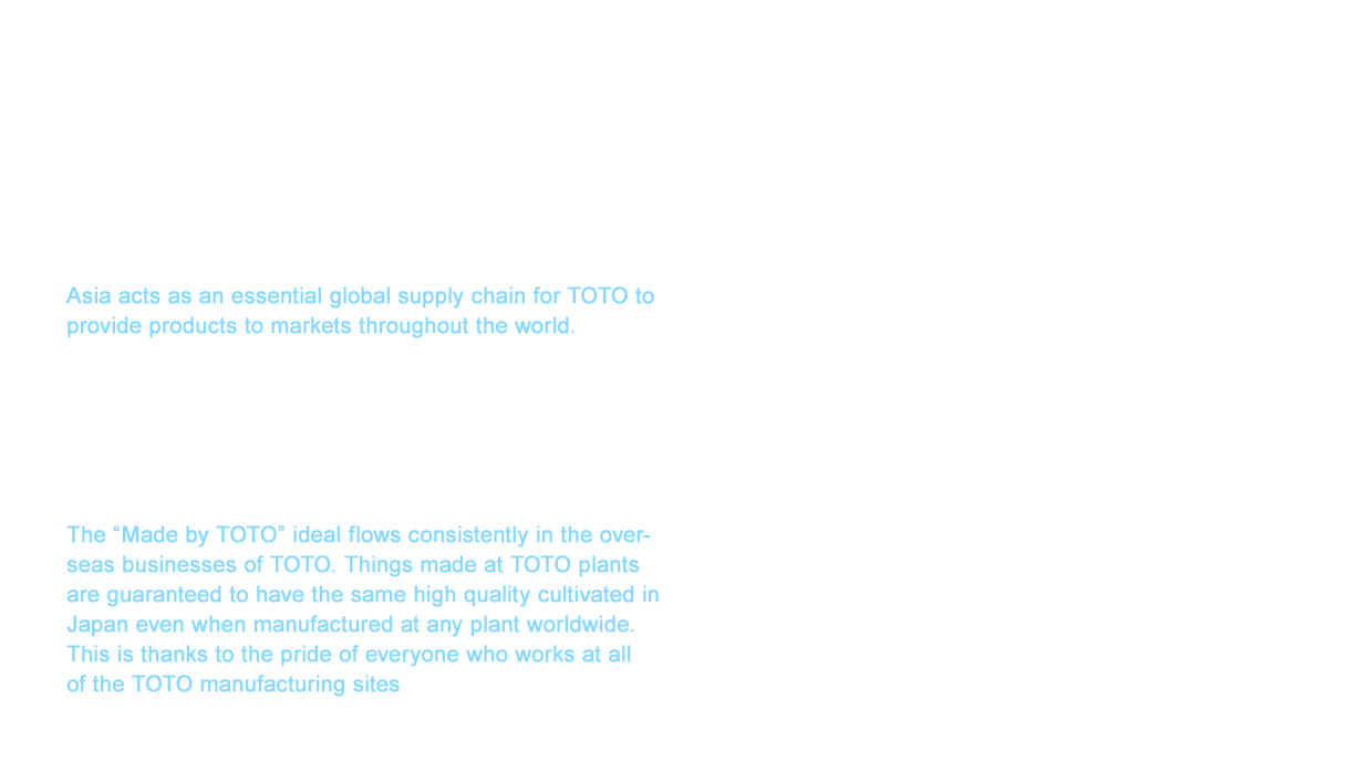 As of 2017, TOTO has grown its business to 19 countries and regions that include Japan, China, Asia and Oceania, the Americas and Europe. Asia acts as an essential global supply chain for TOTO to provide products to markets throughout the world. In 2014, with the aim to expand our business into the markets of developing countries, we began operation of a sanitary ware plant in Gujarat, India. The speed of our growth is also accelerating. All of the TOTO technology is becoming more advanced as the company expands worldwide through hard work between manufacturing sites, and we are realizing a high-level of homogeneous products. The “Made by TOTO” ideal flows consistently in the overseas businesses of TOTO. Things made at TOTO plants are guaranteed to have the same high quality cultivated in Japan even when manufactured at any plant worldwide. This is thanks to the pride of everyone who works at all of the TOTO manufacturing sites, including Japan.