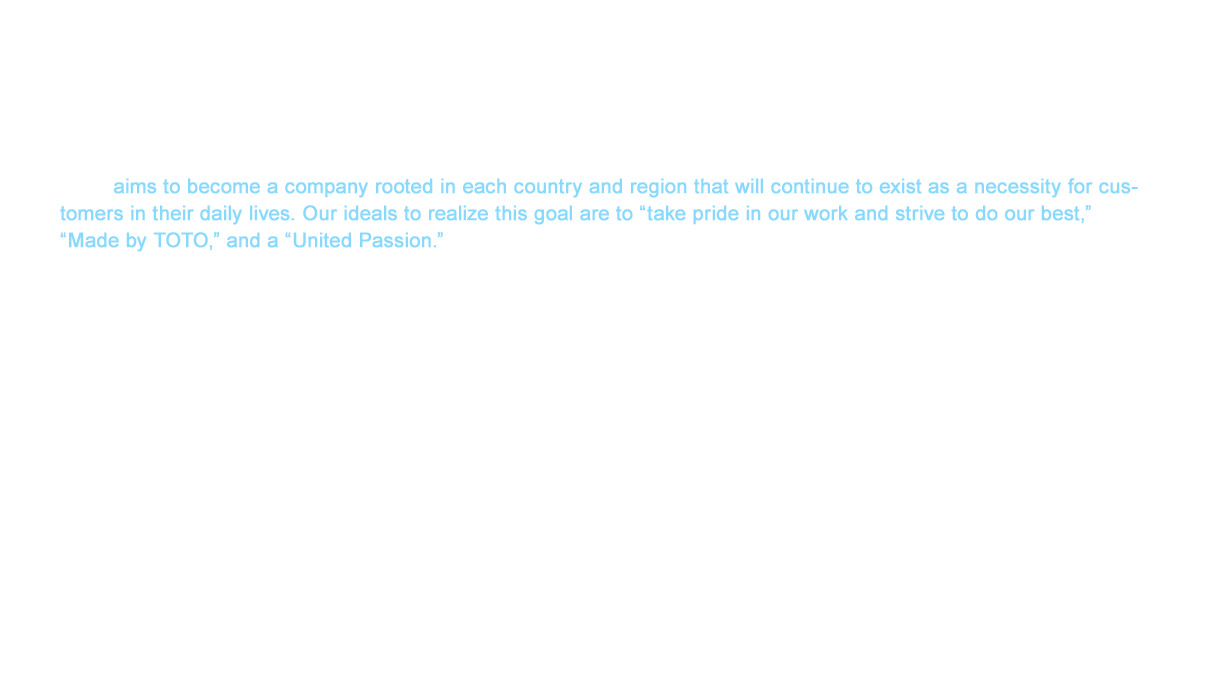 TOTO aims to become a company rooted in each country and region that will continue to exist as a necessity for customers in their daily lives. Our ideals to realize this goal are to “take pride in our work and strive to do our best,” “Made by TOTO,” and a “United Passion.” We will hold the beliefs of our predecessors dear and continue to move forward with the aim of becoming the top brand desired in each country worldwide.