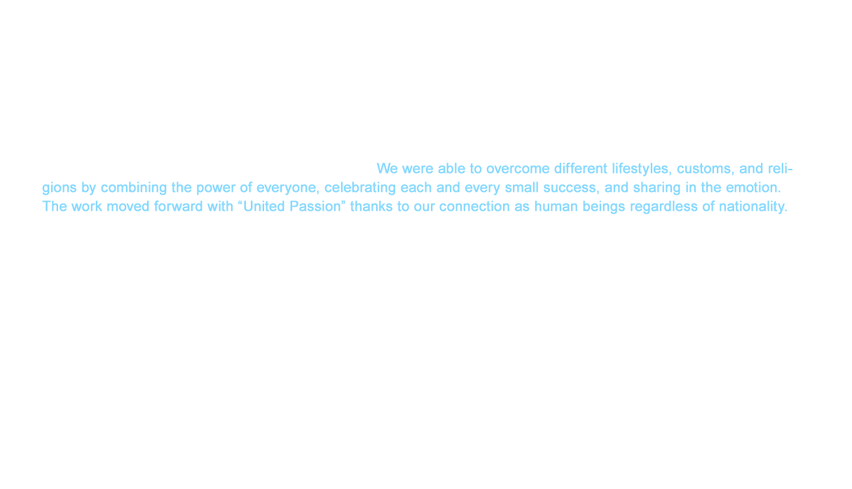 However, in addition to the sincere support of our joint venture partner, the technical guidance of the hard working Japanese team, and measures to conform to the on-site situation, including a free breakfast program, ongoing work to secure communication opportunities such as meetings and employee trips brought us toward success. We were able to overcome different lifestyles, customs, and religions by combining the power of everyone, celebrating each and every small success, and sharing in the emotion. The work moved forward with “United Passion” thanks to our connection as human beings regardless of nationality. As a result, the project surpassed all expectations with plant operation beginning one month earlier than scheduled and becoming profitable two years before the three year plan.