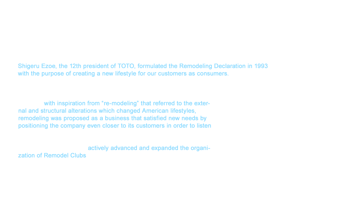 Shigeru Ezoe, the 12th president of TOTO, formulated the Remodeling Declaration in 1993 
with the purpose of creating a new lifestyle for our customers as consumers. Our new business related to external and structural alterations was founded in the belief of our President Ezoe to create a new lifestyle culture in Japan with a clear distinction from the Japanese-style for renovations that simply responded to actual demand by promoting remodeling, which was a word not often heard at that time. Therefore, with inspiration from “re-modeling” that referred to the external and structural alterations which changed American lifestyles, remodeling was proposed as a business that satisfied new needs by positioning the company even closer to its customers in order to listen to their feedback. The Renovation Business Promotion Department (transitioned into the head office promoting the remodeling business the next year) that was newly established at the time actively advanced and expanded the organization of Remodel Clubs set to launch the following year in 1994. We came to intimately understand the intentions of our customers through the TOTO remodeling business by expanding these member stores, and we accelerated this in the following stage of these efforts.