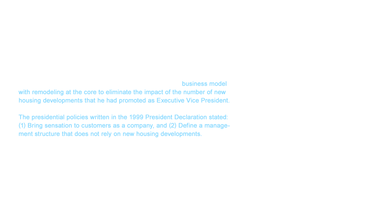 We reached a dramatic turning point in our remodeling business with the appointment of Masatoshi Shigefuchi as the 13th president of TOTO in 1998. This was the first year TOTO had appropriated an account deficit since the company went public. Moreover, the number of new housing developments had fallen by 200,000 units over two years. Shigefuchi was unable to wait any longer in shifting to a business model with remodeling at the core to eliminate the impact of the number of new housing developments that he had promoted as Executive Vice President. The presidential policies written in the 1999 President Declaration stated: (1) Bring sensation to customers as a company, and (2) Define a management structure that does not rely on new housing developments. (1) cultivated customer satisfaction by providing the most appropriate products and services to each customer while (2) emphasized the importance of opening avenues to new markets such as remodeling. These policies defended our share in new housing developments and clarified the direction of a new system to quickly expand into the field of remodeling.