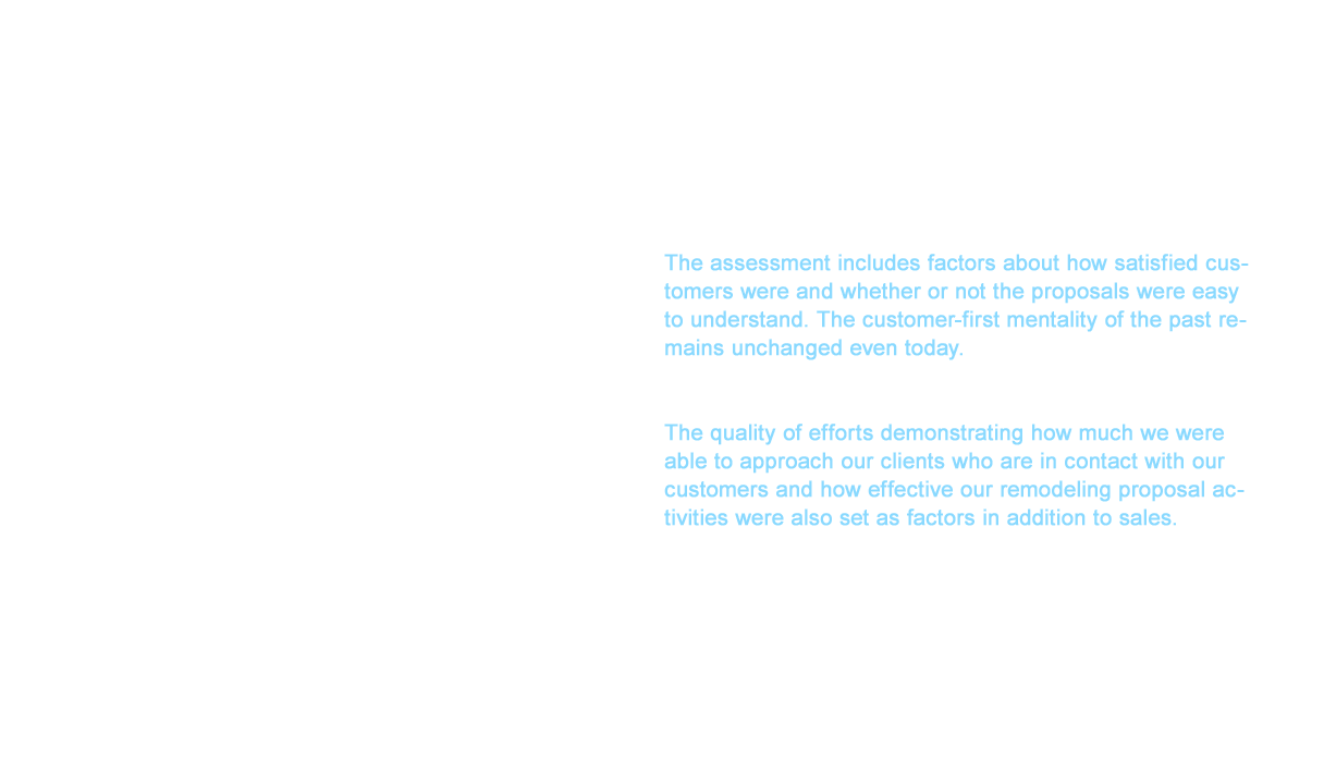 Sales and showroom advisors also needed to change. The evaluation criteria of advisors is the customer service questionnaires answered by our customers. The assessment includes factors about how satisfied customers were and whether or not the proposals were easy to understand. The customer-first mentality of the past remains unchanged even today. The factors to evaluate sales have also changed drastically. The quality of efforts demonstrating how much we were able to approach our clients who are in contact with our customers and how effective our remodeling proposal activities were also set as factors in addition to sales. We saw surprise and bewilderment at first, but remodeling became deeply understood and natural the more remodeling penetrated the market. This earned us the support of many partners and clients as the initiative progressed.