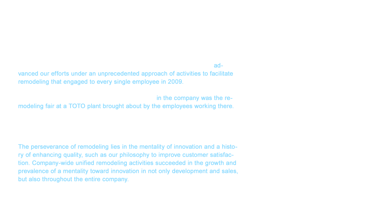 TOTO found itself in a deficit for the first time in nine years when settling accounts in FY2008 due to the economic crisis. Kunio Harimoto, who was appointed the 15th President of TOTO during this crisis, advanced our efforts under an unprecedented approach of activities to facilitate remodeling that engaged to every single employee in 2009. These activities represented the proactive efforts to cultivate more opportunities to build awareness about TOTO remodeling. The most surprising aspect of these activities in the company was the remodeling fair at a TOTO plant brought about by the employees working there. Our success came in many different forms, but the heightened motivation on manufacturing sites was clear. We received many compliments from our customers that expressed their trust in TOTO. This was our first experience to reaffirm the pride we have as a company delivering products. The perseverance of remodeling lies in the mentality of innovation and a history of enhancing quality, such as our philosophy to improve customer satisfaction. Company-wide unified remodeling activities succeeded in the growth and prevalence of a mentality toward innovation in not only development and sales, but also throughout the entire company.
