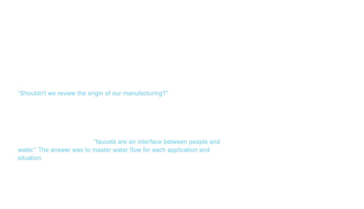 As we entered the 1980s with the growth of shower faucets in homes, the market demanded even greater designs. TOTO responded by releasing variety of faucets that were welcomed. However, the TOTO management team saw trouble on the horizon in the faucet business department. “Shouldn't we review the origin of our manufacturing?” This question sparked new action within the business department. We stumbled upon a question as we furthered the exchange of information both internally and externally. “What is the true purpose of faucets?” However, there were many answers. This was because the specifications for kitchens, restrooms, and washrooms were all different even for a single faucet. We were able to find the answer to this question when looking at it from perspective of “faucets are an interface between people and water.” The answer was to master water flow for each application and situation.
