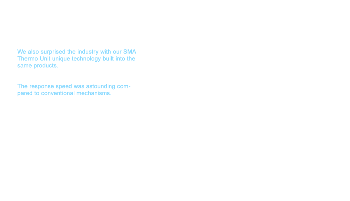 We also surprised the industry with our SMA Thermo Unit unique technology built into the same products. The mechanism used Shape Memory Alloy (SMA) in the central area that detects heat. The response speed was astounding compared to conventional mechanisms. One problem thermostat faucets faced for many years was the overshoot that occurred when continually using a hot water shower. Overshoot is a horrible phenomenon that caused scalding water to spray from the faucet instantly because the system was unable to keep up with the hot and cold water adjustments. Completely eliminating this phenomenon had been thought impossible. The solution was found in materials able to control the water flow by detecting the temperature changes more quickly. The idea that came to mind was SMA. However, technology to create SMA that made changes with the power above the water pressure and the temperature had never been realized. TOTO was able to achieve this feat
