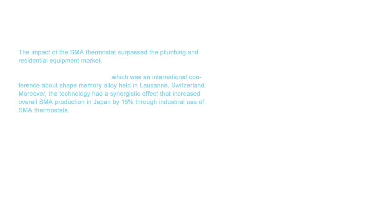 The impact of the SMA thermostat surpassed the plumbing and residential equipment market. We were recognized by researchers worldwide when we announced our SMA thermostat at the 1995 ICOMAT, which was an international conference about shape memory alloy held in Lausanne, Switzerland. Moreover, the technology had a synergistic effect that increased overall SMA production in Japan by 15% through industrial use of SMA thermostats. In addition to the New Family series and the New Joy series, several technologies appeared such as a water-saving showers that sustained comfort while reducing the amount of water used by 15 percent. We also developed an insulated structure that improved safety by preventing high temperatures on the surface of faucets by routing cold water around the hot water. These new technologies were then reflected in our products as core technologies.