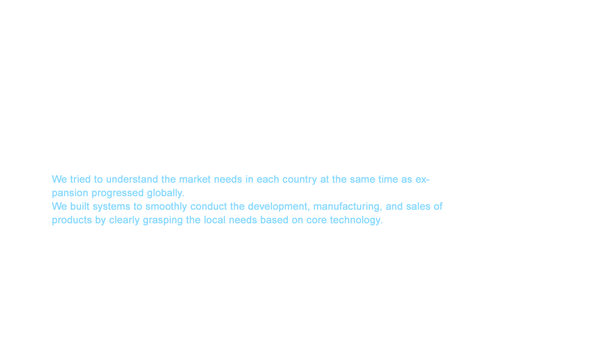 A unique product came to fruition in the spring of 2003. This was the multi-functional Shower Bar that integrated the overhead shower, body shower, and hand shower. The sleek metallic design on the entire exterior in addition to the high functionality and installation ease gained popularity not only in the luxury property market in Japan but also overseas, which resulted in global expansion. We tried to understand the market needs in each country at the same time as expansion progressed globally. We built systems to smoothly conduct the development, manufacturing, and sales of products by clearly grasping the local needs based on core technology.