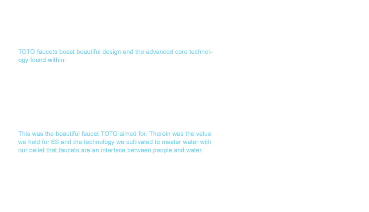 TOTO faucets boast beautiful design and the advanced core technology found within. The evolution of our core technology resulted in the conversion of human sensations to design values such as the joy of a comfortable bath.  This also achieved a wide-range of water flow technology such as the AIR-IN Overhead Shower and the Gyro Stream that realized water conservation of roughly 35 percent (comparison by TOTO) compared to conventional showers. TOTO shower technology was recognized worldwide and was even awarded the GREEN GOOD DESIGN AWARD in 2015 for the AIR-IN Overhead Shower showerhead. This was the beautiful faucet TOTO aimed for. Therein was the value we held for 6S and the technology we cultivated to master water with our belief that faucets are an interface between people and water. The shower technology originating in Japan will continue to evolve until the day TOTO faucets change the lifestyles of customers worldwide.