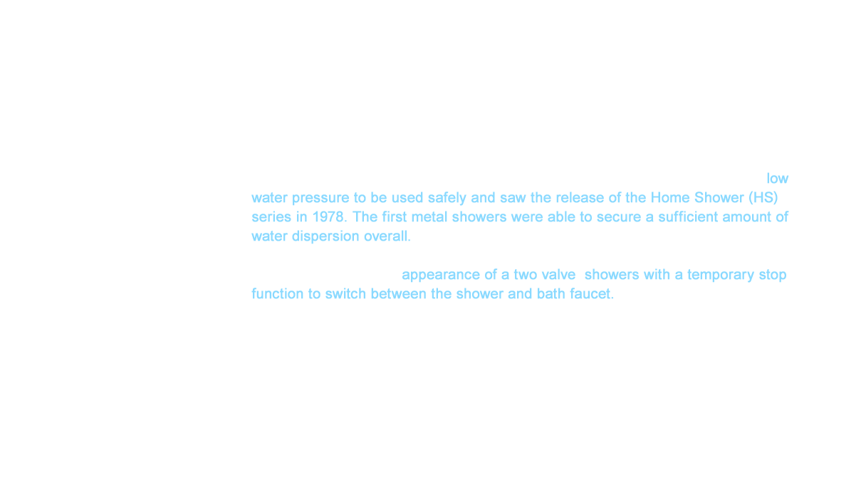 We used a wide variety of creative ideas that lowered the water passing resistance of hot water to resolve the difference in water pressure between the cold and hot water. This effort allowed low water pressure to be used safely and saw the release of the Home Shower (HS) series in 1978. The first metal showers were able to secure a sufficient amount of water dispersion overall. The comfortable showers that people had only experienced in hotels before had now reach the residential market with the appearance of a two valve  showers with a temporary stop function to switch between the shower and bath faucet.