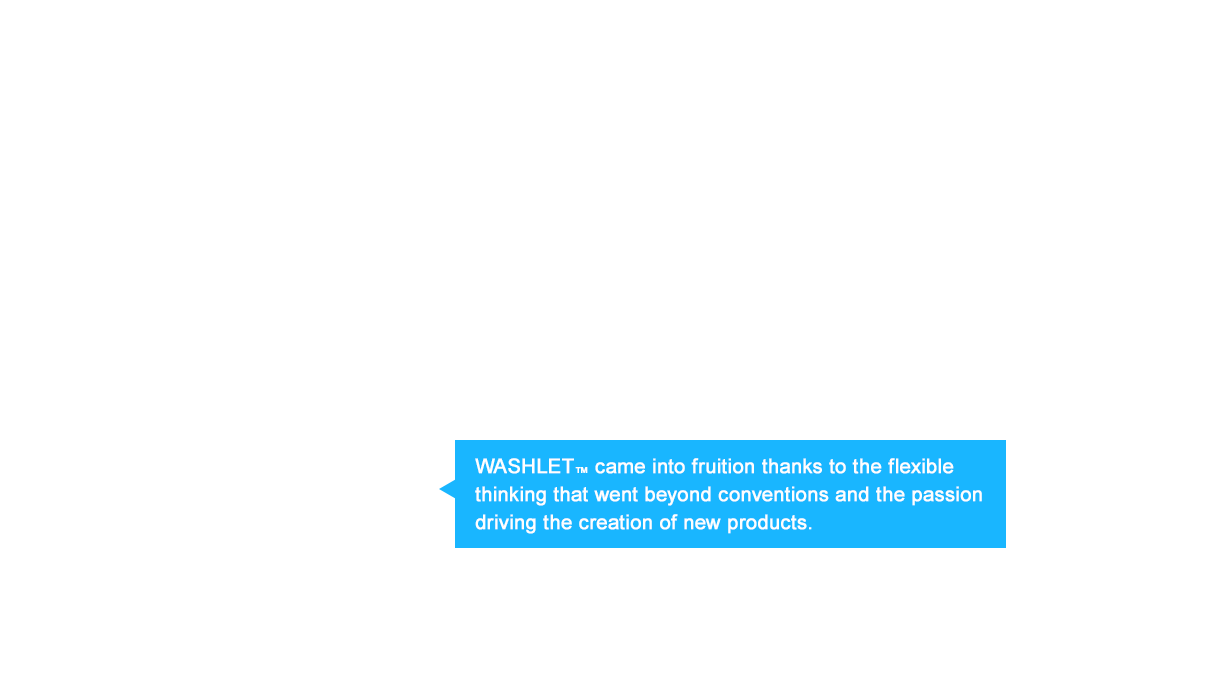 WASHLET™ came into fruition thanks to the flexible thinking that went beyond conventions and the passion driving the creation of new products.