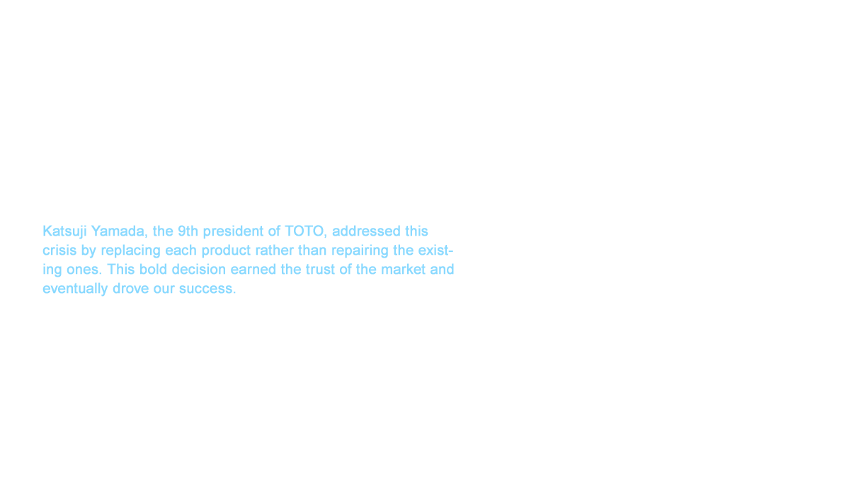 WASHLET™ sales began in June 1980. The sales were favorable with almost insufficient inventory right after WASHLET™ was released. WASHLET™ may have had a wonderful start, but we suddenly received a large number of complaints that the warm water became cold water only three months after the product hit the market. Katsuji Yamada, the 9th president of TOTO, addressed this crisis by replacing each product rather than repairing the existing ones. This bold decision earned the trust of the market and eventually drove our success. Many people still remember the “Even your rear likes a wash” copy from 1982, which was two years after the release of WASHLET™. Moreover, the television commercial broadcast nationally became a hit. This drove sales of WASHLET™ while cultivating a new toilet culture moving from a “whip” to a “wash”.