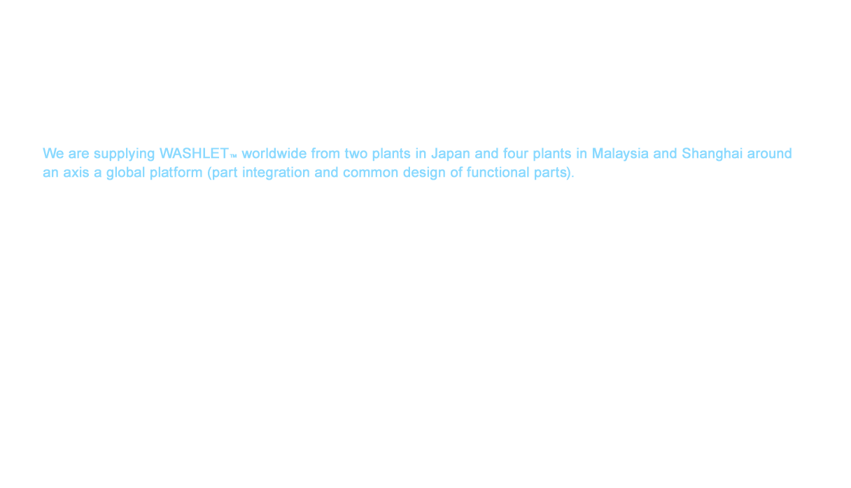 TOTO has expanded its businesses to 18 countries and regions around the world from Japan, China, and the rest of Asia to the Americas and Europe as of 2016. We are supplying WASHLET™ worldwide from two plants in Japan and four plants in Malaysia and Shanghai around an axis a global platform (part integration and common design of functional parts).