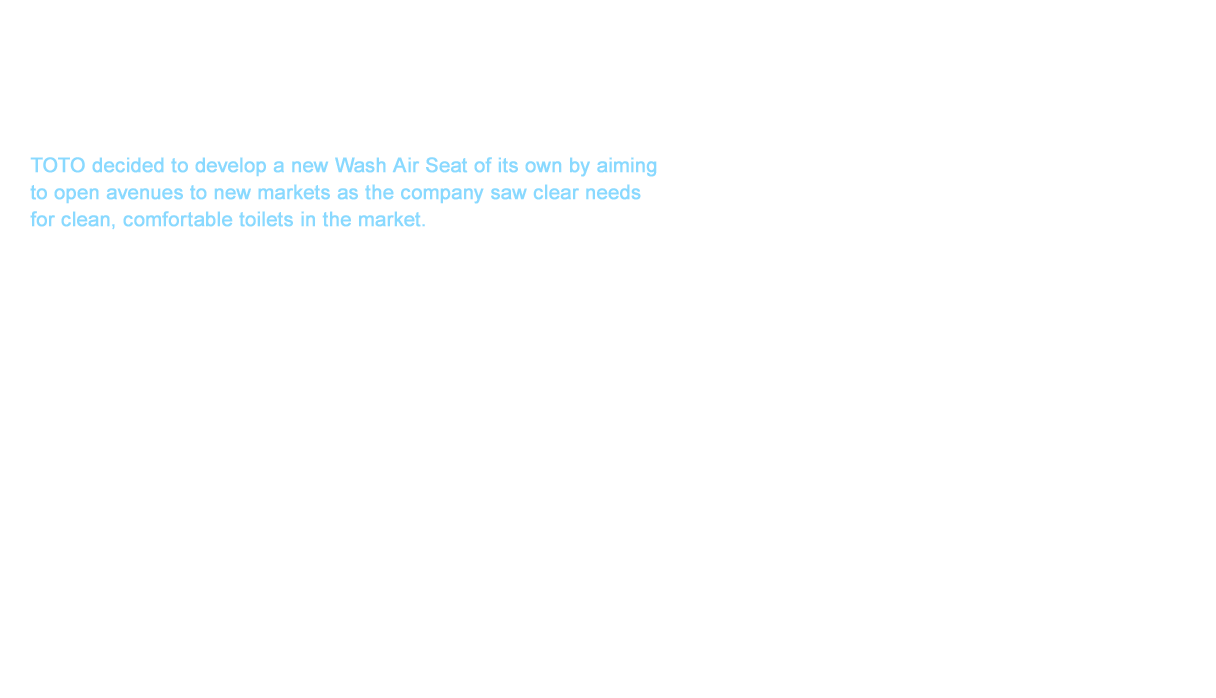 TOTO decided to develop a new Wash Air Seat of its own by aiming to open avenues to new markets as the company saw clear needs for clean, comfortable toilets in the market. TOTO generally assigns three years for the development term of new products. However, we only allowed for just a year and a half in the development of this unprecedented product. Our development team who engaged in this unsurmountable challenge put WASHLET™ on a path toward success. This success was found greatly due to the vigor, strength, and teamwork of the team members who were mostly in their 20s