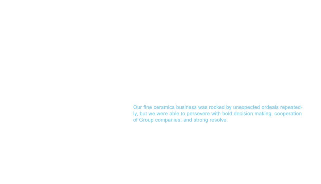 March 11, 2011 was met with unprecedented disaster when the Great East Japan Earthquake struck. Our plants that produced optical ferrules, receptacles, and bonding capillaries in Naraha and Tomioka in Fukushima Prefecture become restricted areas. TOTO products are praised for their high quality and some of these products held a large share of the market. The loss of our production line affected customers worldwide. Our employees who worked for plants in the restricted zones were afflicted by the disaster, but they poured their efforts into bringing production back on line. We were able to recover our operations at an astounding speed by unifying everyone involved from requests to OEM production of other companies to the launch of production lines at sites of other TOTO Group companies. Our fine ceramics business was rocked by unexpected ordeals repeatedly, but we were able to persevere with bold decision making, cooperation of Group companies, and strong resolve.