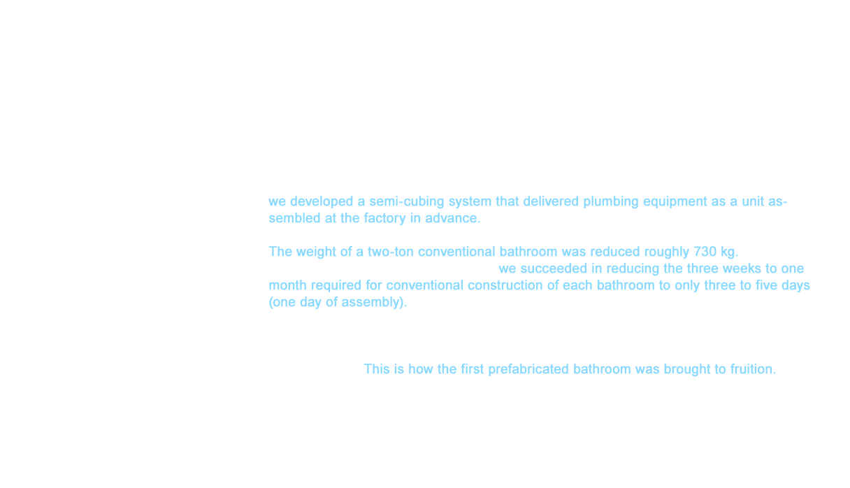TOTO launched its development project in July 1963 after receiving Taisei Corporation’s request. As a result of research into the surmountable requirements to achieve a new approach with TOTO Chigasaki Plant (Kanagawa Prefecture) at the core, we developed a semi-cubing system that delivered plumbing equipment as a unit assembled at the factory in advance.This approach evolved Fiber-Reinforced Plastics (FRP) to bathtubs and washroom counters for weight savings and easier delivery. The weight of a two-ton conventional bathroom was reduced roughly 730 kg. Thanks to these innovations and hard work, we succeeded in reducing the three weeks to one month required for conventional construction of each bathroom to only three to five days (one day of assembly). In December 1963, the hotel decided to officially adopt our prefabricated bathroom in 1,044 rooms. With the cooperation of the Taisei Corporation and Nishihara Engineering Co., Ltd., we completed construction from plant fabrication to on-site installation of the bathrooms in all 1,044 rooms in roughly three and a half months.This is how the first prefabricated bathroom was brought to fruition. The installation ease, simplicity of maintenance, better waterproofing, and superior design garnered a wide range of attention from the construction industry.