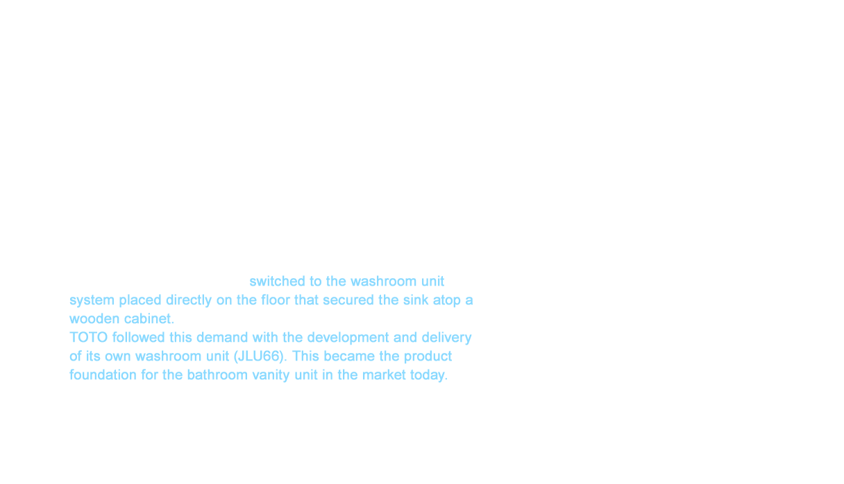 A new unit product was created for plumbing spaces in residences in 1966. This was the washroom unit. A washroom space does not exist in a traditional Japanese house. The kitchen sink was generally used for brushing teeth and other things typical of a washroom. A wall-mounted sink was embraced for the first time in public apartments after the Japan Housing Corporation (Urban Renaissance Agency today) was established in 1955. However, a vast amount of labor was required from securing the sink to the wall to embedding the drainage pipes therein. The Japan Housing Corporation switched to the washroom unit system placed directly on the floor that secured the sink atop a wooden cabinet. TOTO followed this demand with the development and delivery of its own washroom unit (JLU66). This became the product foundation for the bathroom vanity unit in the market today.