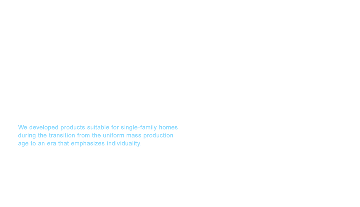 Our prefabricated bathrooms boasted record sales increasing 150% year-on-year that exceed 10,000 units per month in 1985, which was the same year the shampoo dresser bathroom vanity was released. In 1988, a large variation of fixtures from bathtubs to showers became available in addition to the color and materials for the floors and walls of single family homes, and prefabricated bathrooms were selected by customers for the order-made feel. We developed products suitable for single-family homes during the transition from the uniform mass production age to an era that emphasizes individuality.