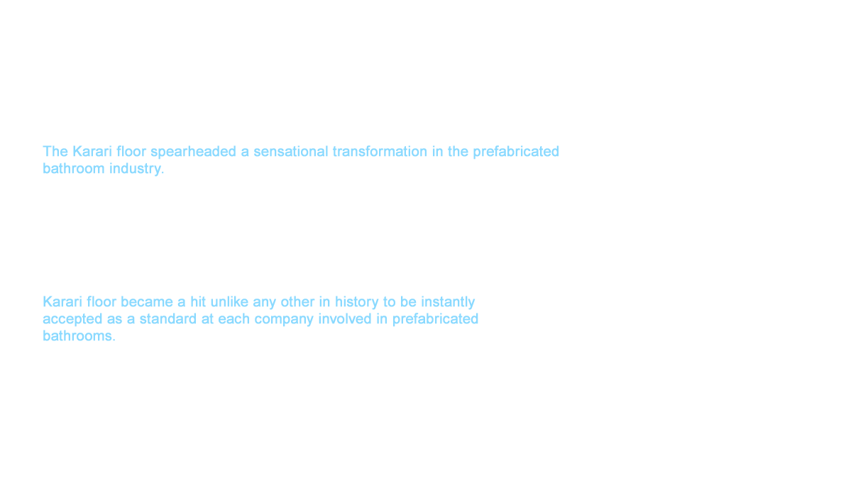TOTO released new products one after another that challenged conventional thinking in both their bathrooms in 2001 with the turn of the century. The Karari floor spearheaded a sensational transformation in the prefabricated bathroom industry. We began the challenge to achieve a quick-dry floor which would upset conventionality by grabbing hold of customer feedback that expressed how slowly floors took to dry in prefabricated bathrooms. A large amount of trial-and-error lead us to new water processing and an ideal groove pattern to succeed in not only flushing water away more quickly but also gradually and fully drying water by delaying a minimum amount of water and pulling it into the grooves while breaking the surface tension of large droplets using the water that remained.The Karari floor realized a bright and dry space that you can go into with your socks on in the morning. Karari floor became a hit unlike any other in history to be instantly accepted as a standard at each company involved in prefabricated 
bathrooms.