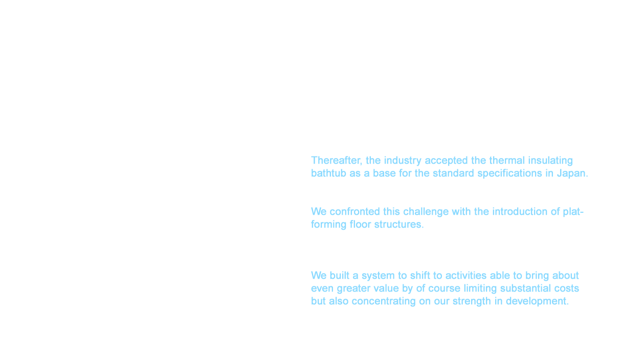 In 2004, we developed the insulated thermal pot “Mahobin” bathtub following the success of our Karari floors to offer better heat insulation capabilities able to sustain the hot water temperature for almost six hours within 3°C (within 2°C over 1.5 hours for conventional products). Thereafter, the industry accepted the thermal insulating bathtub as a base for the standard specifications in Japan. Enhancing productivity that would further accelerate the introduction of new products became critical in 2012. We confronted this challenge with the introduction of platforming floor structures. This floor structure was integrated as a fundamental part of our main products from our products in single family homes and new condominiums to those for condominium renovations. We built a system to shift to activities able to bring about even greater value by of course limiting substantial costs but also concentrating on our strength in development.
