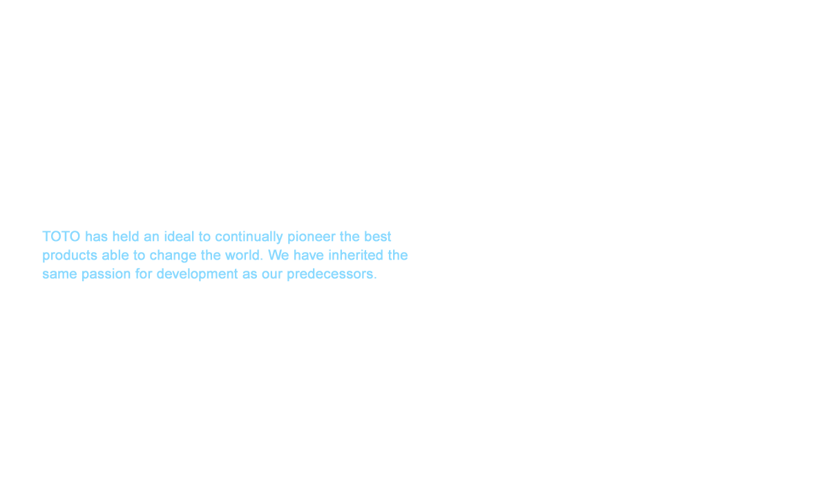 The prefabricated bathroom that began with delivery to the Hotel New Otani in 1964 was accepted into Japanese households and largely evolved as a product to realize offer greater comfort and environmental performance to bring about the evolution of lifestyles around plumbing equipment. These prefabricated bathrooms reached an almost 90% share of the Japanese bathroom market as of 2017.Looking back, TOTO has held an ideal to continually pioneer the best products able to change the world. We have inherited the same passion for development as our predecessors. Our mission to revolutionize conventional thinking overseas has just begun. Asas we consider how to expand and share our products overseas,  overseas while we utilizeswe’ll utilize the brand strength of TOTO built in toilet spaces  through the various technology technologies and the culture nurtured in bathroom and washroom spaces that spearheaded our unique growth in Japan.