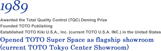 1989 Awarded the Total Quality Control (TQC) Deming Prize Founded TOTO Publishing Established TOTO Kiki U.S.A., Inc. (current TOTO U.S.A. INC.) in the United States. Opened TOTO Super Space as flagship showroom  (current TOTO Tokyo Center Showroom)