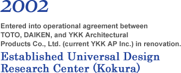 2002 Entered into operational agreement between TOTO, DAIKEN, and YKK Architectural Products Co., Ltd. (current YKK AP Inc.) in renovation. Established Universal Design Research Center (Kokura)