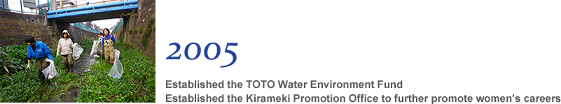2005 Established the TOTO Water Environment Fund Established the Kirameki Promotion Office to further promote women’s careers
