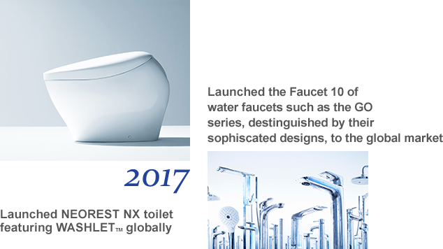 2017 Launched NEOREST NX toilet featuring WASHLET TM globally Launched the Faucet 10 of water faucets such as the GO series, destinguished by their sophiscated designs, to the global market