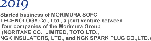 2019 Started business of MORIMURA SOFC TECHNOLOGY Co., Ltd., a joint venture between four companies of the Morimura Group (NORITAKE CO., LIMITED, TOTO LTD., NGK INSULATORS, LTD., and NGK SPARK PLUG CO.,LTD.)