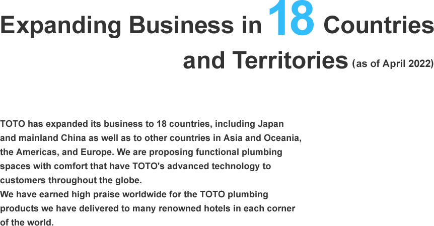 Expanding Business in 18 Countries and Territories(as of April 2022). TOTO has expanded its business to 18 countries, including Japan and mainland China as well as to other countries in Asia and Oceania, the Americas, and Europe. We are proposing functional plumbing spaces with comfort that have TOTO's advanced technology to customers throughout the globe. We have earned high praise worldwide for the TOTO plumbing products we have delivered to many renowned hotels in each corner of the world.