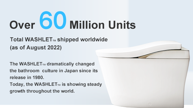 Over 60.00 Million Units Total WASHLETTM shipped worldwide (as of August 2022) The WASHLETTM dramatically changed the bathroom  culture in Japan since its release in 1980. Today, the WASHLETTM is showing steady growth throughout the world.