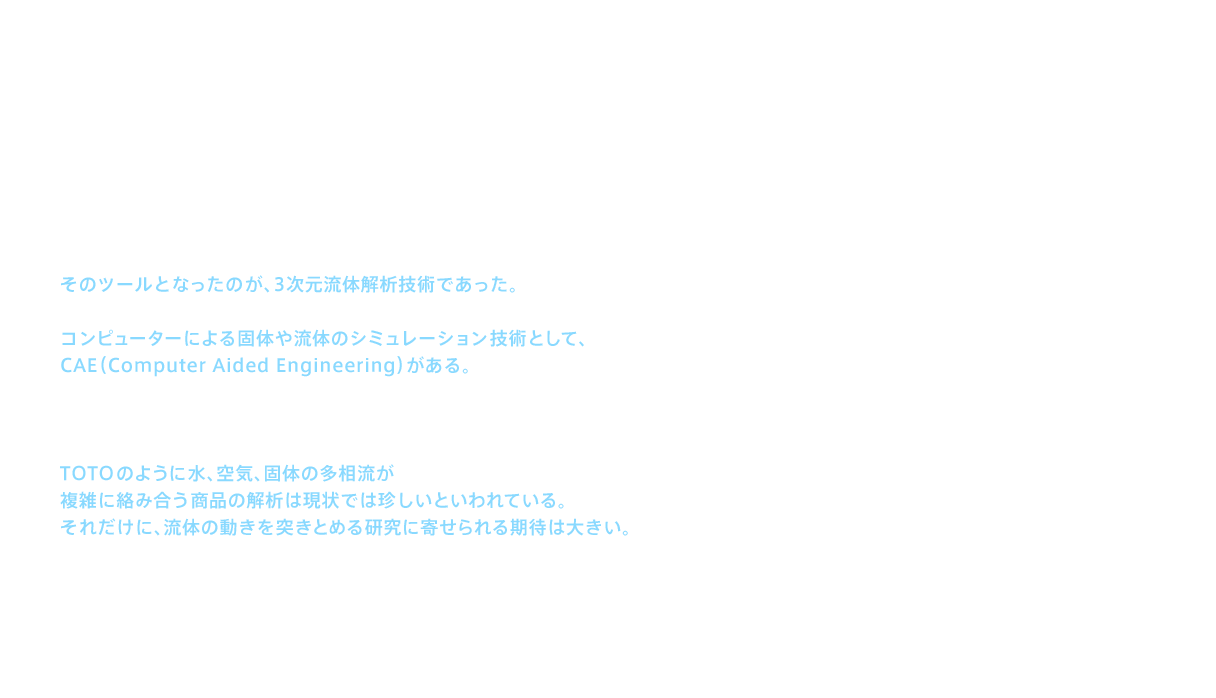 2006（平成18）年、ネオレストX／A／D、ピュアレストEX、ピュアレストQRなどの6ℓ便器を相次いで発売する。実はその研究・開発は1998年から2003年にかけて進められていた。そのツールとなったのが、3次元流体解析技術であった。商品の強度設計や流れ設計などに不可欠となる、コンピューターによる固体や流体のシミュレーション技術として、CAE（Computer Aided Engineering）がある。TOTOでは1990年頃からCAEの導入を開始した。CAEは単一流体の解析に多く用いられているが、TOTOのように水、空気、固体の多相流が複雑に絡み合う商品の解析は現状では珍しいといわれている。それだけに、流体の動きを突きとめる研究に寄せられる期待は大きい。