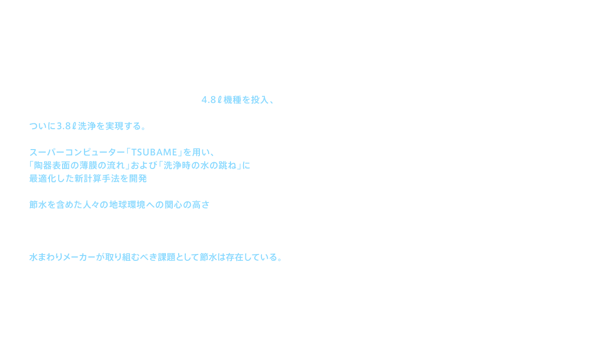 2010（平成22）年にはGREEN MAX 4.8として4.8ℓ機種を投入、2012（平成24）年にはネオレスト・ハイブリッドシリーズでついに3.8ℓ洗浄を実現する。2012（平成24）年からは東京工業大学が運用するスーパーコンピューター「TSUBAME」を用い、「陶器表面の薄膜の流れ」および「洗浄時の水の跳ね」に最適化した新計算手法を開発している。TOTOが節水に取り組んできた背景には、節水を含めた人々の地球環境への関心の高さがあった。節水は人々に求められてきたのである。もちろん洗浄水が減っていくことに不安がないわけではない。だが、その解消も含めて、水まわりメーカーが取り組むべき課題として節水は存在している。それこそが、TOTOが自らの開発体制を変化させながら取り組み続けてきた“終わりなき挑戦”なのである。