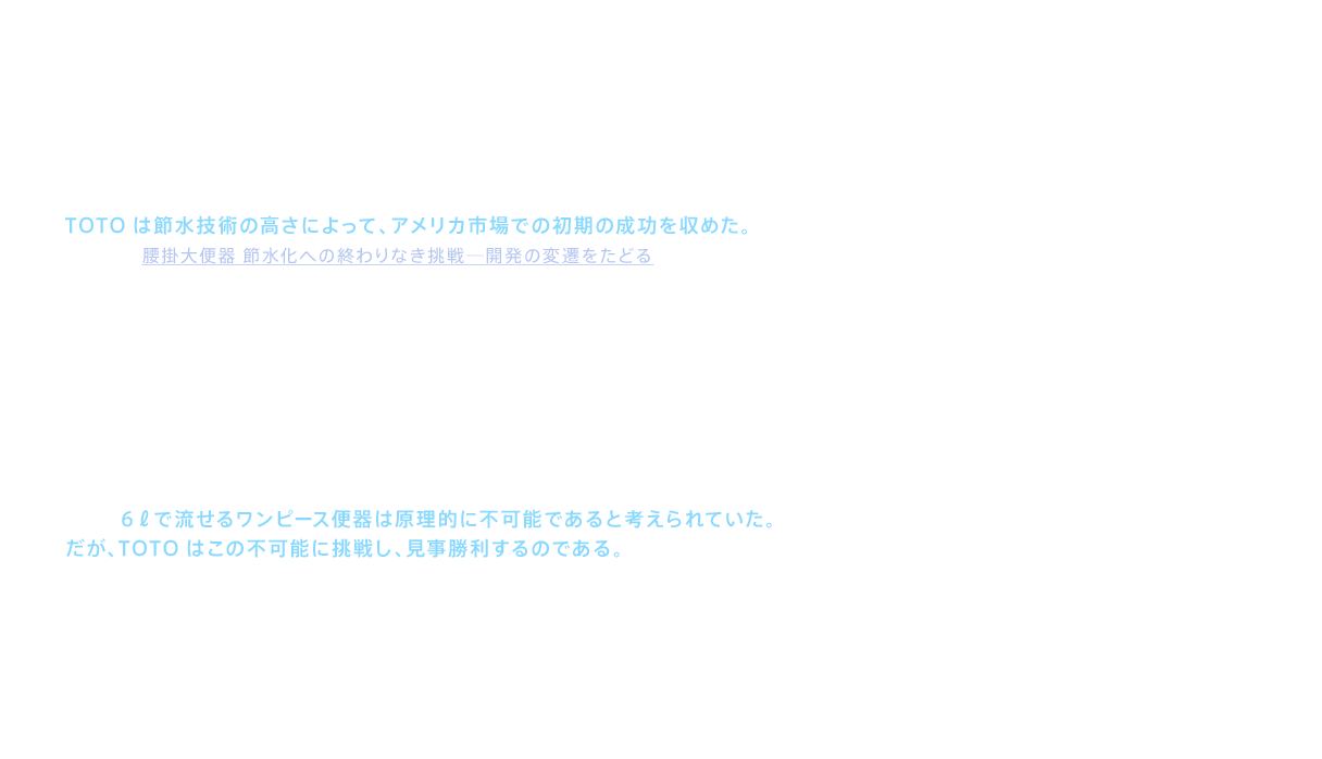 TOTOは節水技術の高さによって、アメリカ市場での初期の成功を収めた。（詳細は「腰掛大便器 節水化への終わりなき挑戦─開発の変遷をたどる」参照）ただ、いくら洗浄能力の高さが認められても、密結型（便器の真上にタンクを載せたもの）の便器だけを扱っていたのでは、アメリカでは高級ブランドとしては認知されないことが分かってきた。高級ブランドを目指すTOTOにとって、これは乗り越えなければならない壁であった。こうした中浮上してきたのが、便器とタンクが一体としてデザインされたワンピース便器であった。ワンピース便器は、その優美な形状から、特にアメリカでは便器の最上位機種に位置付けられていたのである。しかし６ℓで流せるワンピース便器は原理的に不可能であると考えられていた。だが、TOTOはこの不可能に挑戦し、見事勝利するのである。