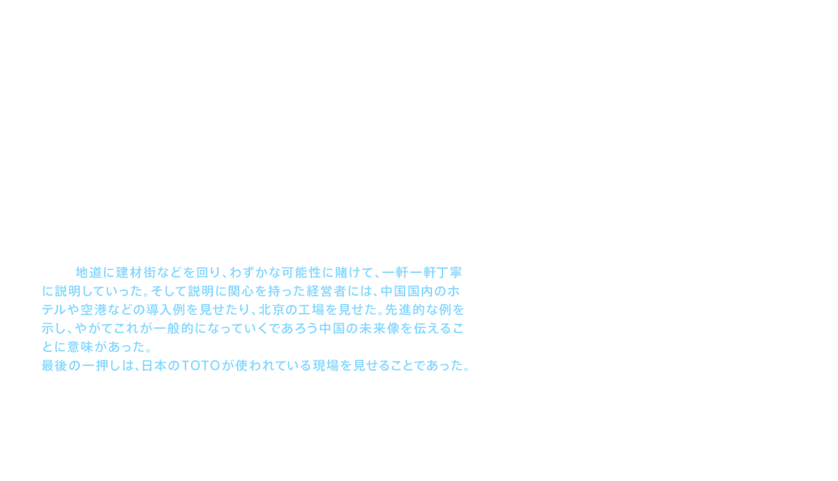 生産の拠点を確保したことにより、次の課題となったのは中国全土に販売していくチャネル（商流）の構築であった。だがここでは、中国独特の商習慣に悩まされた。当時の中国では信用払いが主であり、支払いが滞ることも多々あった。そのために、前金制を厳守することとした。だが、まだ認知度が高くない外国企業のTOTOが、見たこともない高級な商品を紹介し、しかも前金支払を要求する未知のビジネスモデルを提示したのであるから、これを了承して取扱店になってくれる企業は、簡単には現れなかった。しかし地道に建材街などを回り、わずかな可能性に賭けて、一軒一軒丁寧に説明していった。そして説明に関心を持った経営者には、中国国内のホテルや空港などの導入例を見せたり、北京の工場を見せた。先進的な例を示し、やがてこれが一般的になっていくであろう中国の未来像を伝えることに意味があった。最後の一押しは、日本のTOTOが使われている現場を見せることであった。こうして少しずつではあるが貴重な販売チャネルを獲得していったのである。