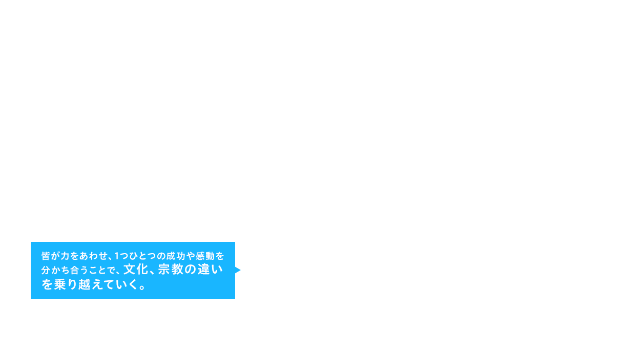 皆が力をあわせ、1つひとつの成功や感動を分かち合うことで、文化、宗教の違いを乗り越えていく。