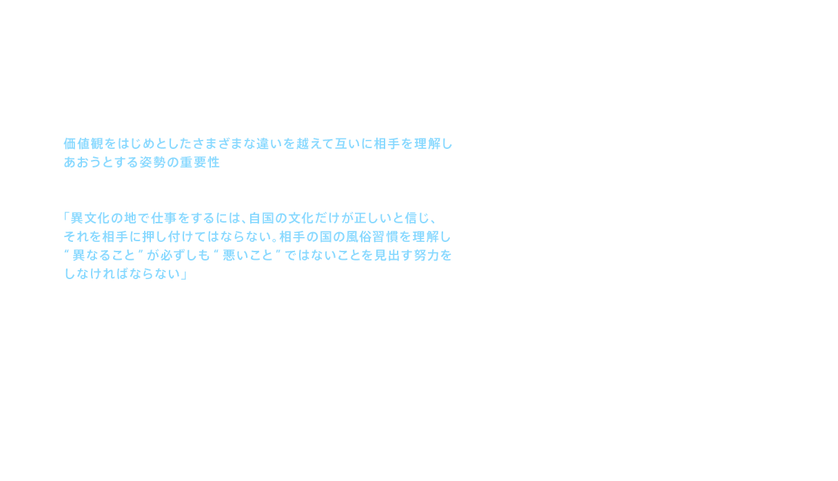 価値観をはじめとしたさまざまな違いを越えて互いに相手を理解しあおうとする姿勢の重要性は、海外展開においても今も引き継がれている。そのベースになったのは、当時の社長 黒河隼人からのメモであった。「異文化の地で仕事をするには、自国の文化だけが正しいと信じ、それを相手に押し付けてはならない。相手の国の風俗習慣を理解し“異なること”が必ずしも“悪いこと”ではないことを見出す努力をしなければならない」という趣旨のメッセージが記されていた。出向メンバーは、宣教師の布教の心構えであるこの言葉を、忠実に実践していくのである。